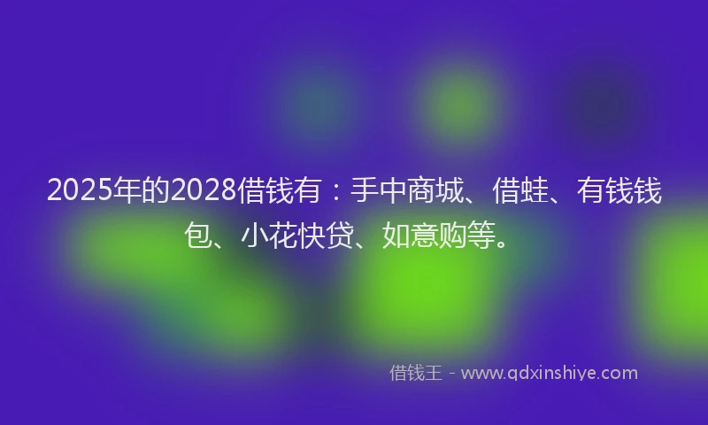 2025年的2028借钱有：手中商城、借蛙、有钱钱包、小花快贷、如意购等。