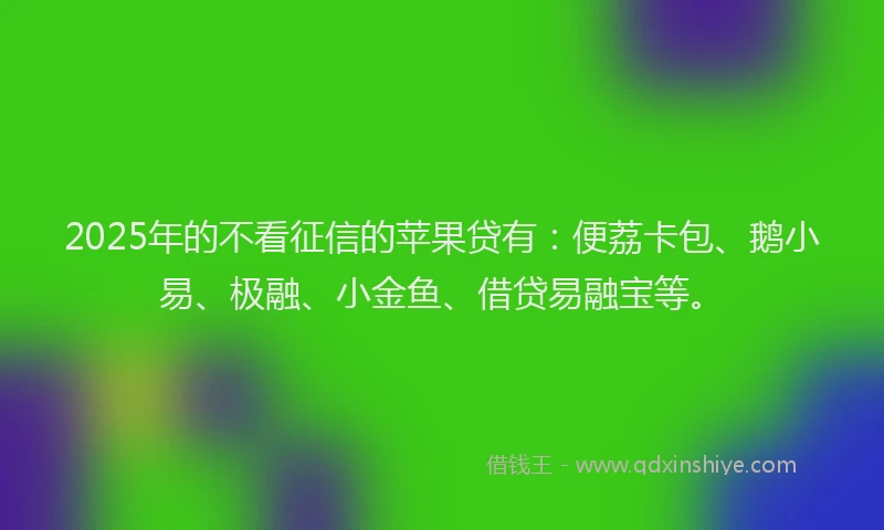 2025年的不看征信的苹果贷有：便荔卡包、鹅小易、极融、小金鱼、借贷易融宝等。