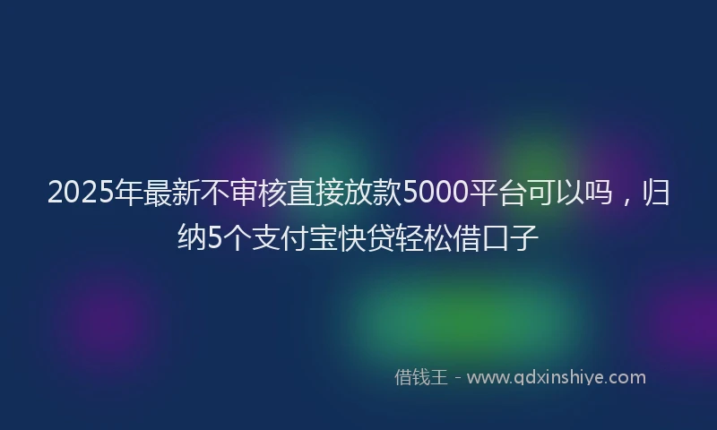 2025年最新不审核直接放款5000平台可以吗，归纳5个支付宝快贷轻松借口子