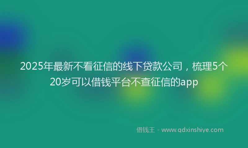 2025年最新不看征信的线下贷款公司，梳理5个20岁可以借钱平台不查征信的app