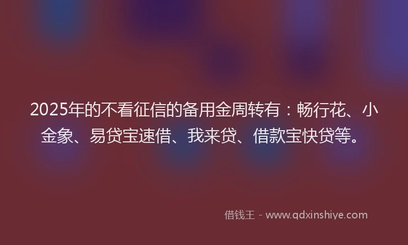 2025年的不看征信的备用金周转有：畅行花、小金象、易贷宝速借、我来贷、借款宝快贷等。