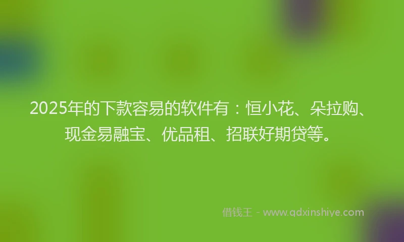 2025年的下款容易的软件有：恒小花、朵拉购、现金易融宝、优品租、招联好期贷等。