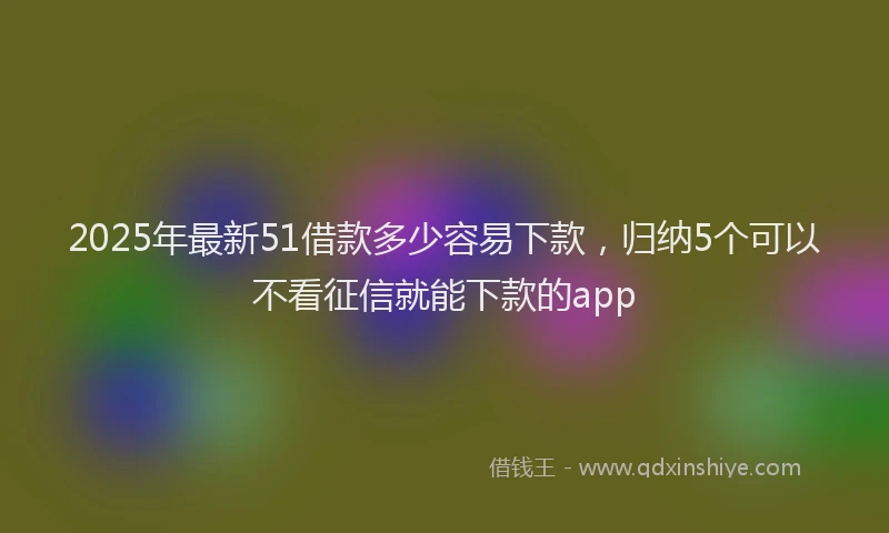 2025年最新51借款多少容易下款，归纳5个可以不看征信就能下款的app