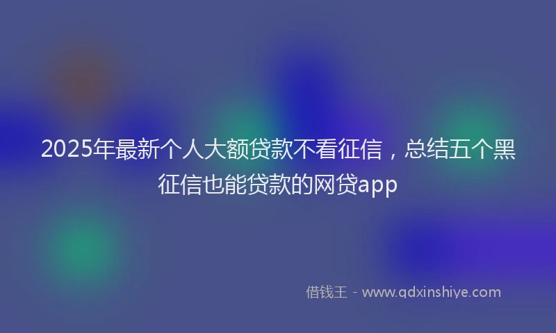 2025年最新个人大额贷款不看征信，总结五个黑征信也能贷款的网贷app
