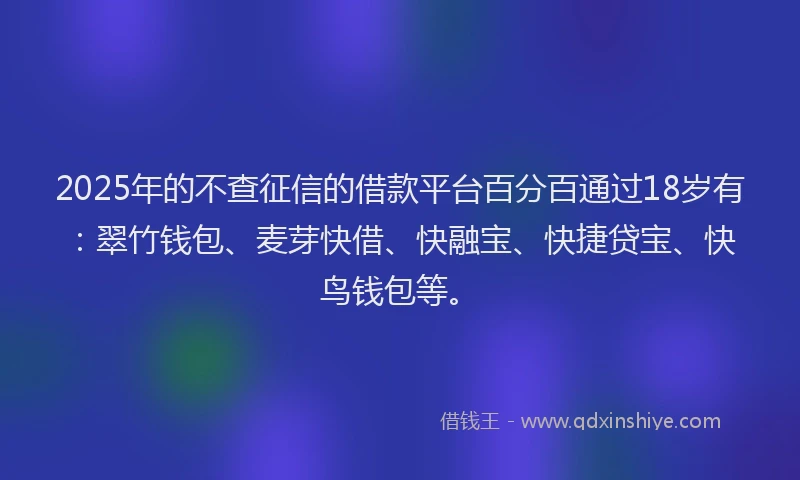 2025年的不查征信的借款平台百分百通过18岁有：翠竹钱包、麦芽快借、快融宝、快捷贷宝、快鸟钱包等。