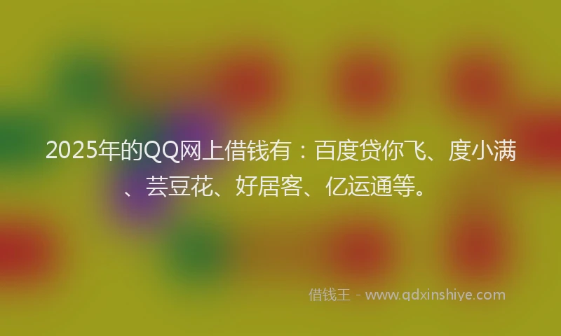 2025年的QQ网上借钱有：百度贷你飞、度小满、芸豆花、好居客、亿运通等。