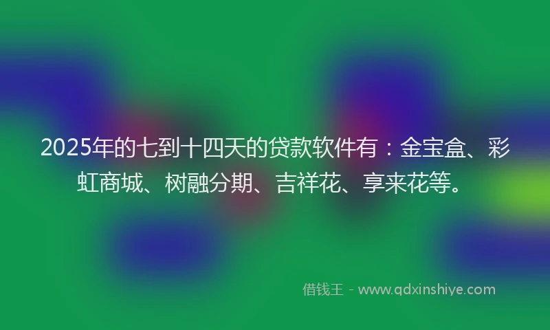 2025年的七到十四天的贷款软件有：金宝盒、彩虹商城、树融分期、吉祥花、享来花等。
