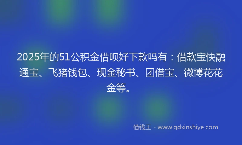 2025年的51公积金借呗好下款吗有：借款宝快融通宝、飞猪钱包、现金秘书、团借宝、微博花花金等。
