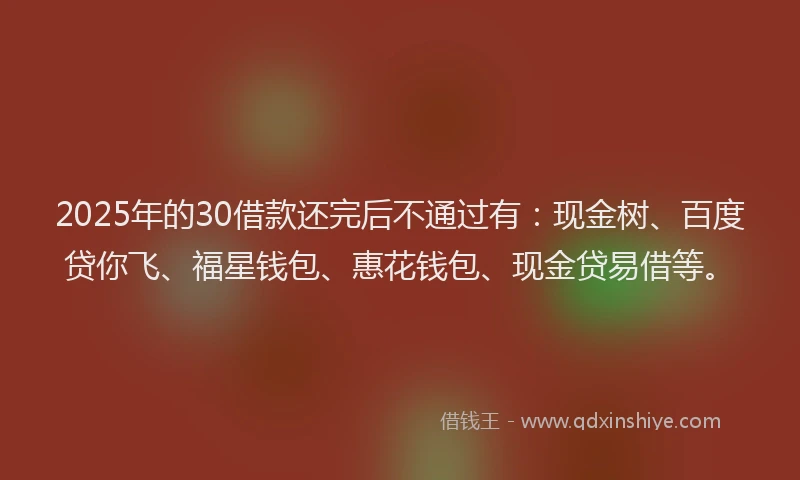 2025年的30借款还完后不通过有：现金树、百度贷你飞、福星钱包、惠花钱包、现金贷易借等。