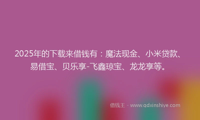 2025年的下载来借钱有：魔法现金、小米贷款、易借宝、贝乐享-飞鑫琼宝、龙龙享等。