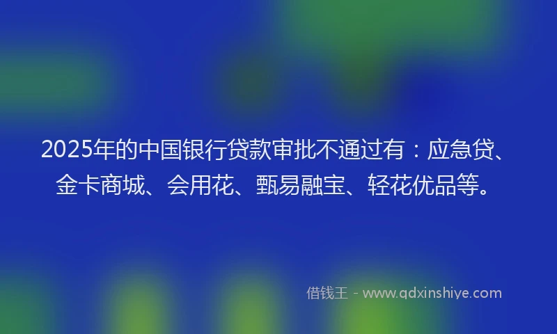 2025年的中国银行贷款审批不通过有：应急贷、金卡商城、会用花、甄易融宝、轻花优品等。