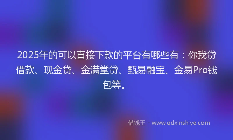 2025年的可以直接下款的平台有哪些有：你我贷借款、现金贷、金满堂贷、甄易融宝、金易Pro钱包等。