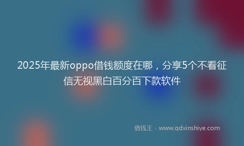 2025年最新oppo借钱额度在哪，分享5个不看征信无视黑白百分百下款软件
