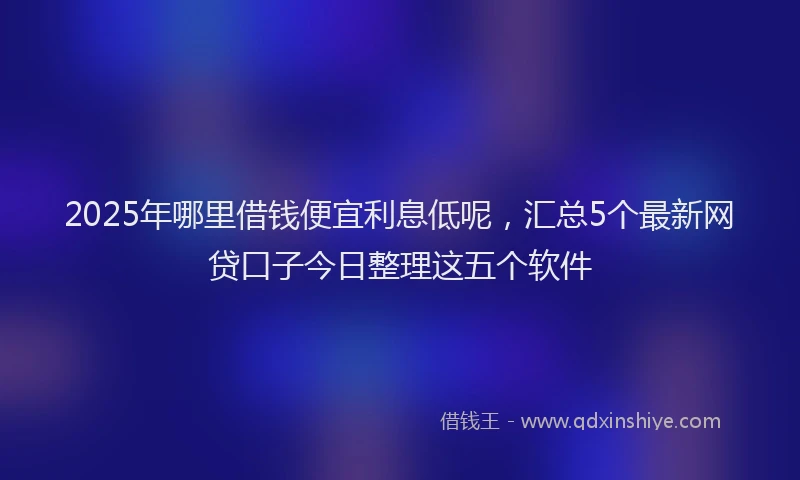 2025年哪里借钱便宜利息低呢，汇总5个最新网贷口子今日整理这五个软件