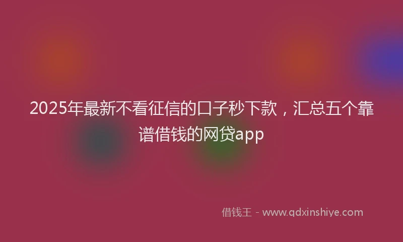 2025年最新不看征信的口子秒下款，汇总五个靠谱借钱的网贷app