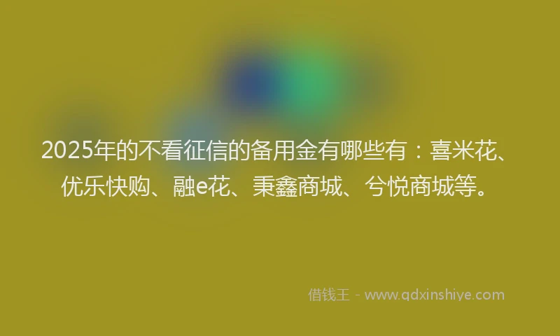2025年的不看征信的备用金有哪些有：喜米花、优乐快购、融e花、秉鑫商城、兮悦商城等。