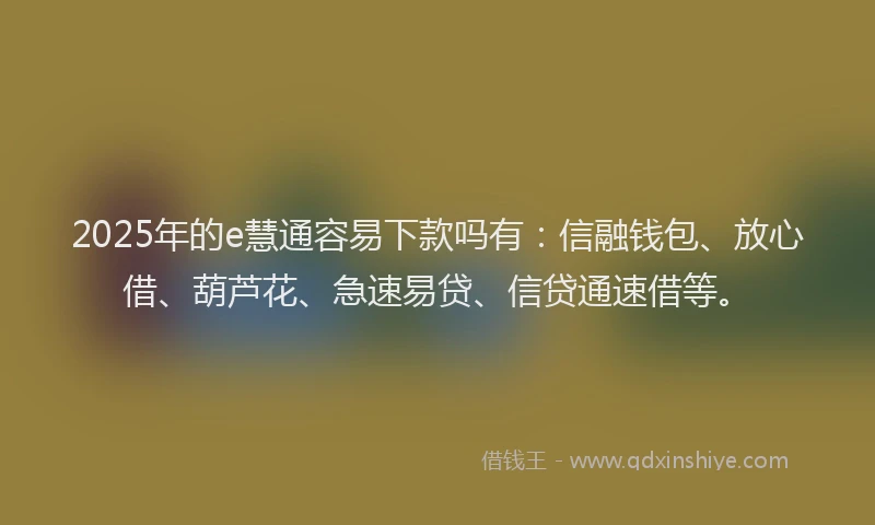2025年的e慧通容易下款吗有：信融钱包、放心借、葫芦花、急速易贷、信贷通速借等。