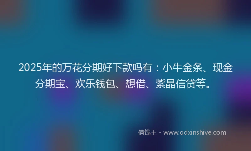 2025年的万花分期好下款吗有：小牛金条、现金分期宝、欢乐钱包、想借、紫晶信贷等。