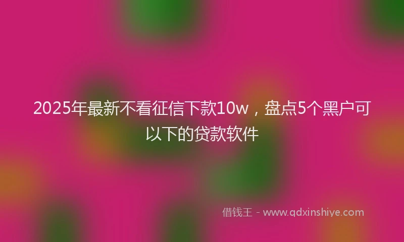 2025年最新不看征信下款10w，盘点5个黑户可以下的贷款软件