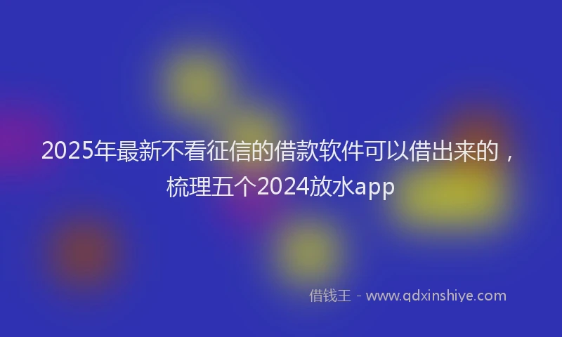 2025年最新不看征信的借款软件可以借出来的，梳理五个2024放水app
