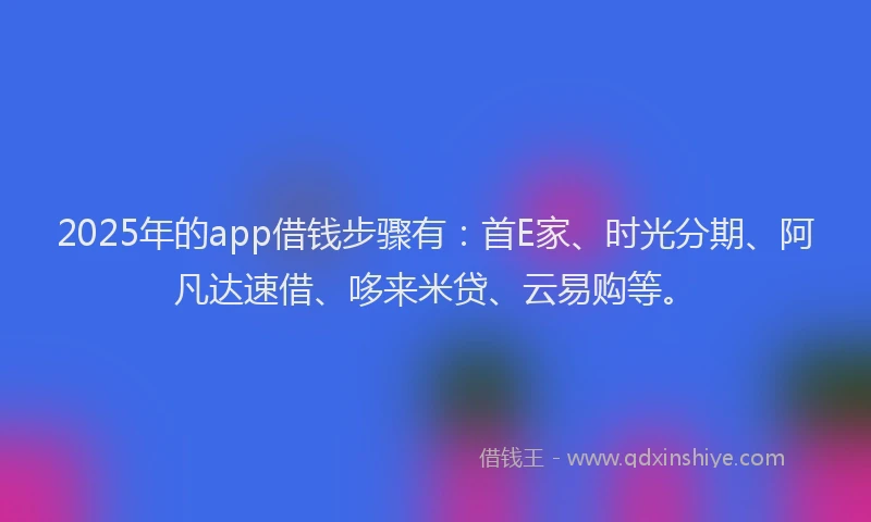 2025年的app借钱步骤有：首E家、时光分期、阿凡达速借、哆来米贷、云易购等。