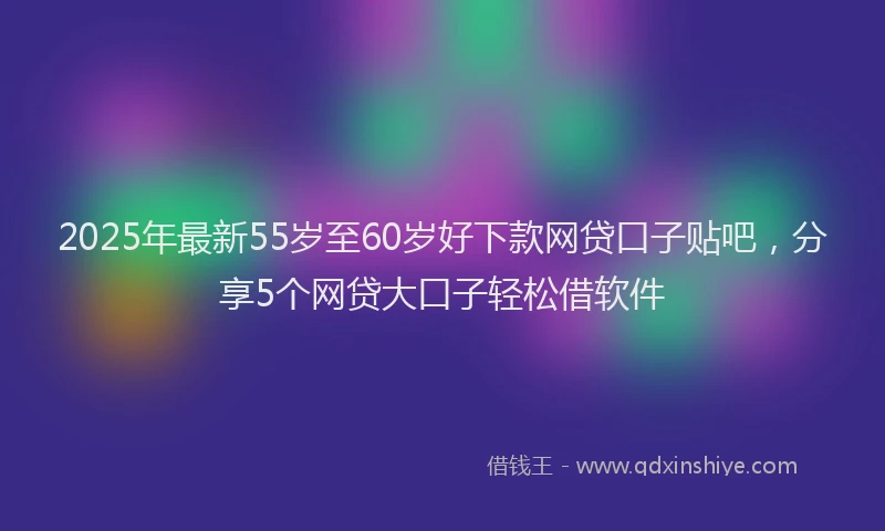 2025年最新55岁至60岁好下款网贷口子贴吧，分享5个网贷大口子轻松借软件