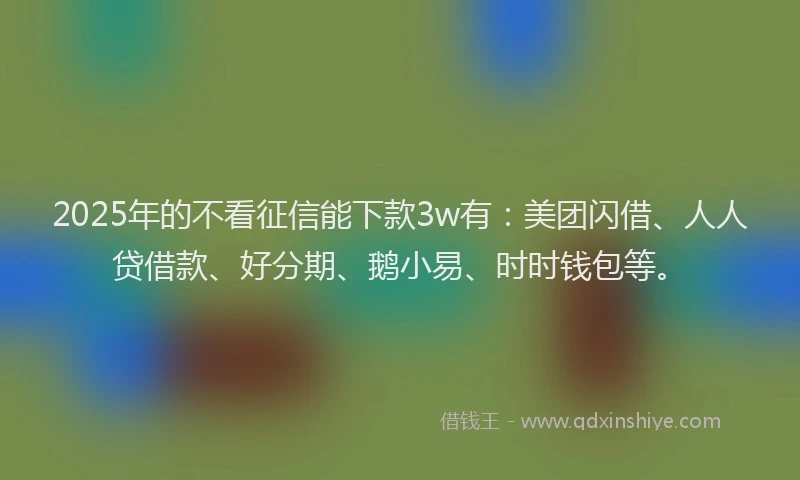 2025年的不看征信能下款3w有：美团闪借、人人贷借款、好分期、鹅小易、时时钱包等。