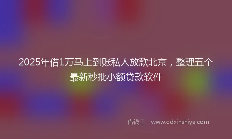 2025年借1万马上到账私人放款北京，整理五个最新秒批小额贷款软件