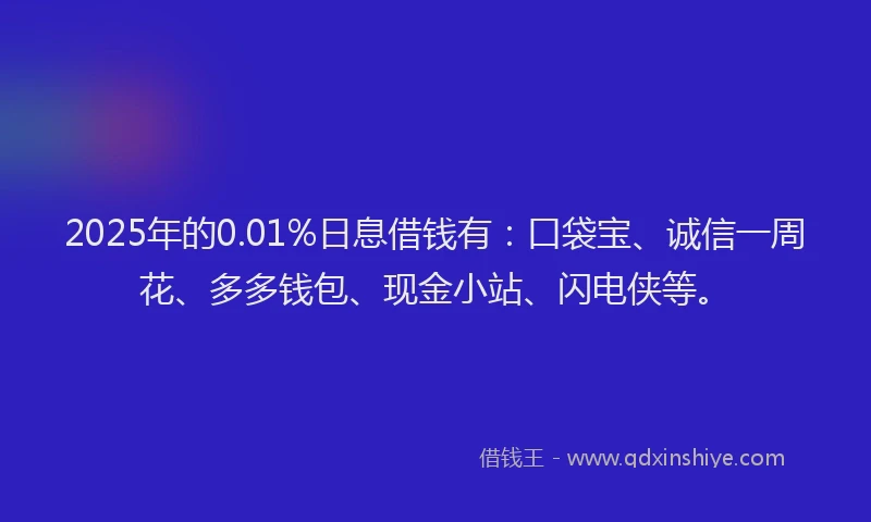 2025年的0.01%日息借钱有：口袋宝、诚信一周花、多多钱包、现金小站、闪电侠等。