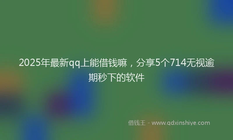 2025年最新qq上能借钱嘛，分享5个714无视逾期秒下的软件