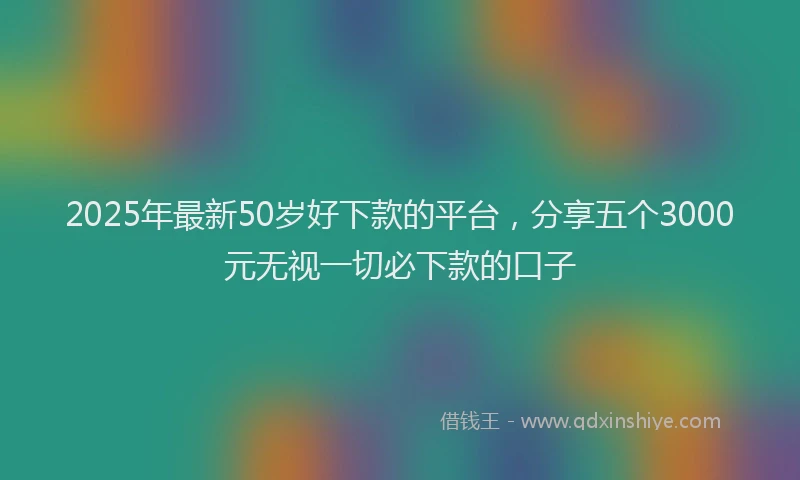 2025年最新50岁好下款的平台，分享五个3000元无视一切必下款的口子