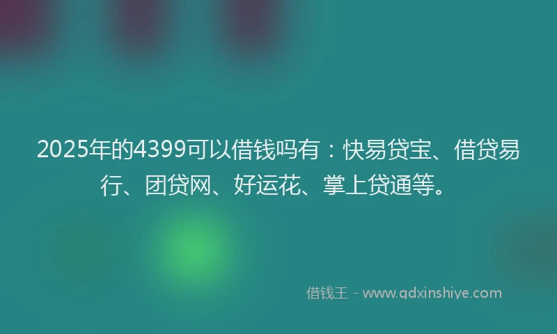 2025年的4399可以借钱吗有：快易贷宝、借贷易行、团贷网、好运花、掌上贷通等。