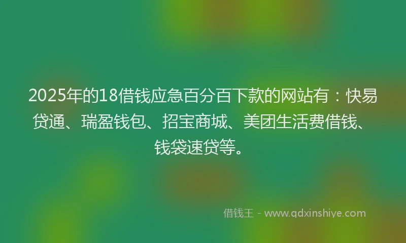 2025年的18借钱应急百分百下款的网站有：快易贷通、瑞盈钱包、招宝商城、美团生活费借钱、钱袋速贷等。