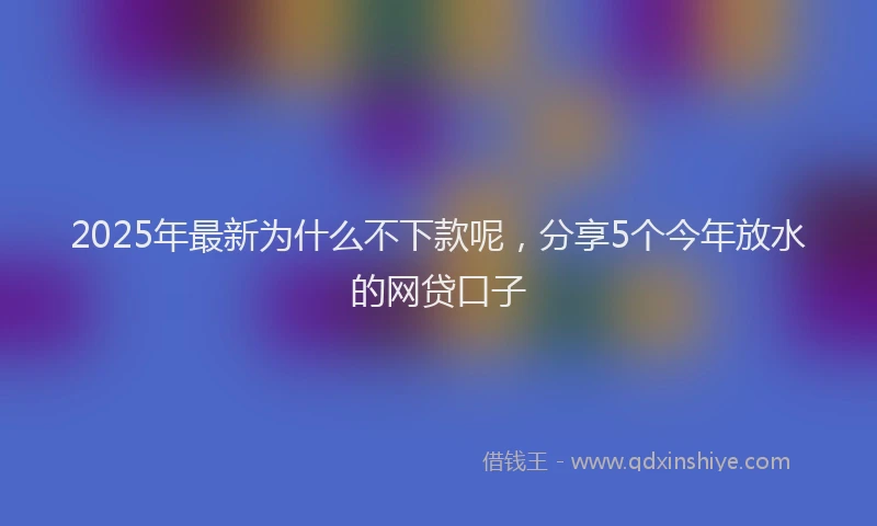 2025年最新为什么不下款呢，分享5个今年放水的网贷口子