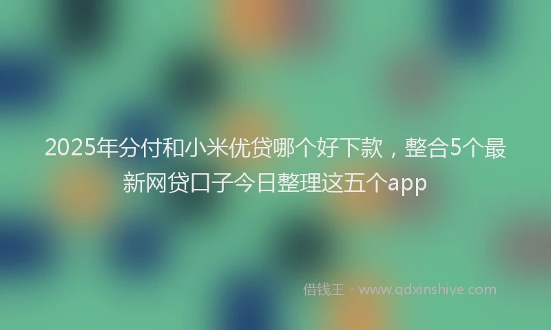 2025年分付和小米优贷哪个好下款，整合5个最新网贷口子今日整理这五个app