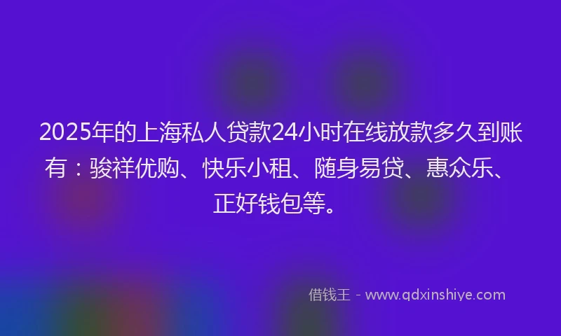 2025年的上海私人贷款24小时在线放款多久到账有：骏祥优购、快乐小租、随身易贷、惠众乐、正好钱包等。
