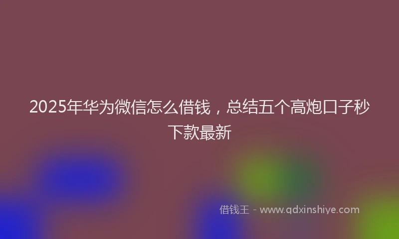 2025年华为微信怎么借钱，总结五个高炮口子秒下款最新