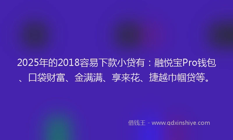 2025年的2018容易下款小贷有：融悦宝Pro钱包、口袋财富、金满满、享来花、捷越巾帼贷等。
