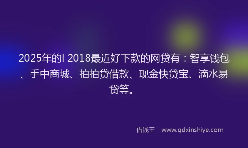2025年的l 2018最近好下款的网贷有：智享钱包、手中商城、拍拍贷借款、现金快贷宝、滴水易贷等。