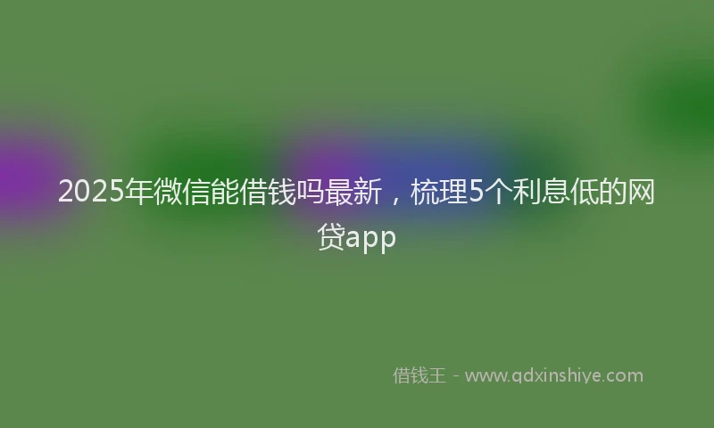 2025年微信能借钱吗最新，梳理5个利息低的网贷app