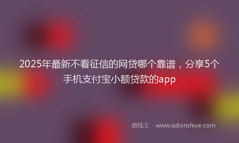 2025年最新不看征信的网贷哪个靠谱，分享5个手机支付宝小额贷款的app