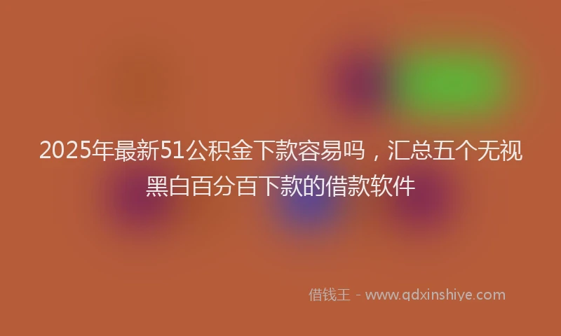 2025年最新51公积金下款容易吗，汇总五个无视黑白百分百下款的借款软件