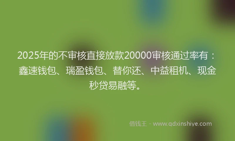 2025年的不审核直接放款20000审核通过率有：鑫速钱包、瑞盈钱包、替你还、中益租机、现金秒贷易融等。