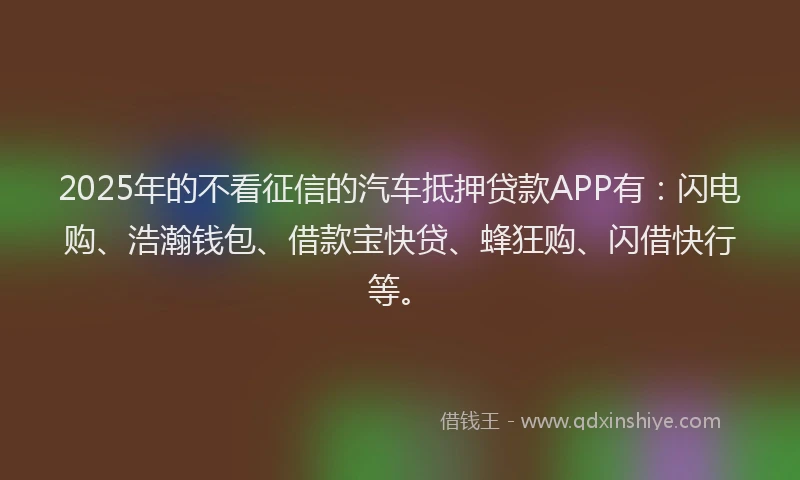 2025年的不看征信的汽车抵押贷款APP有：闪电购、浩瀚钱包、借款宝快贷、蜂狂购、闪借快行等。