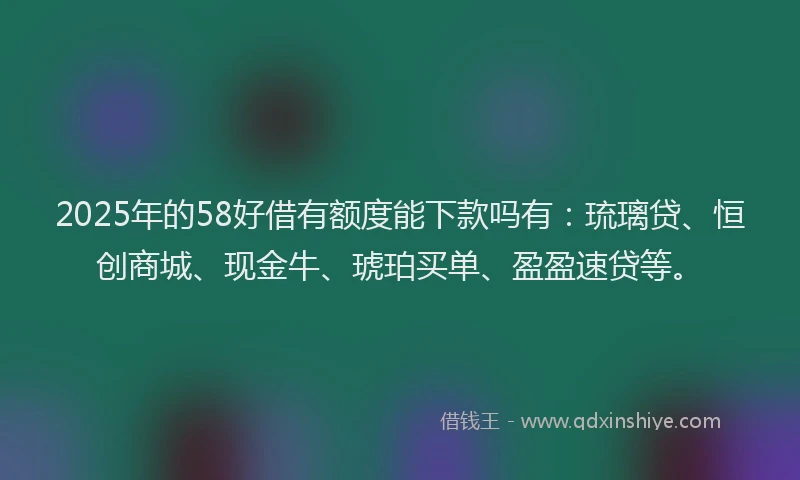 2025年的58好借有额度能下款吗有：琉璃贷、恒创商城、现金牛、琥珀买单、盈盈速贷等。