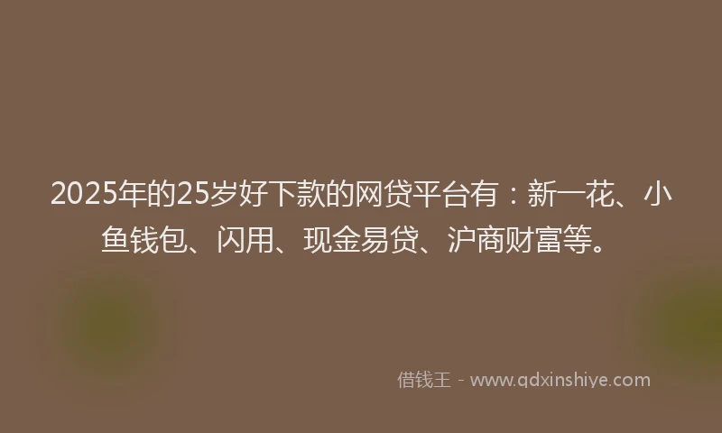 2025年的25岁好下款的网贷平台有：新一花、小鱼钱包、闪用、现金易贷、沪商财富等。