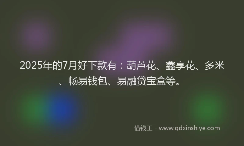 2025年的7月好下款有：葫芦花、鑫享花、多米、畅易钱包、易融贷宝盒等。