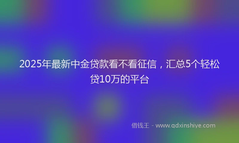 2025年最新中金贷款看不看征信，汇总5个轻松贷10万的平台