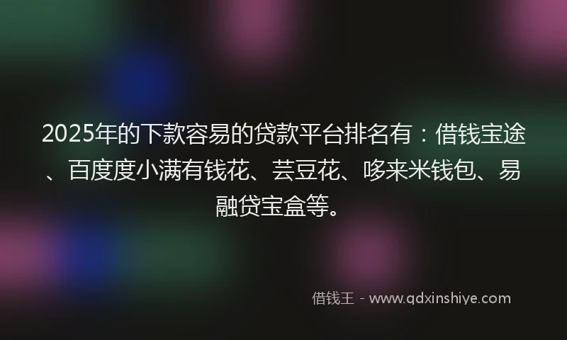 2025年的下款容易的贷款平台排名有：借钱宝途、百度度小满有钱花、芸豆花、哆来米钱包、易融贷宝盒等。