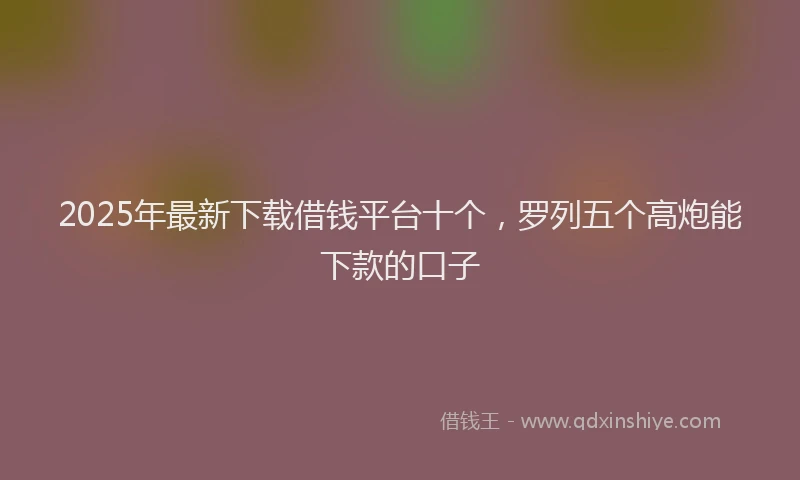 2025年最新下载借钱平台十个，罗列五个高炮能下款的口子